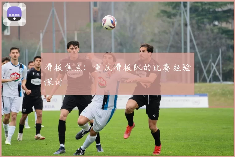 滑板焦点：重庆滑板队的比赛经验探讨