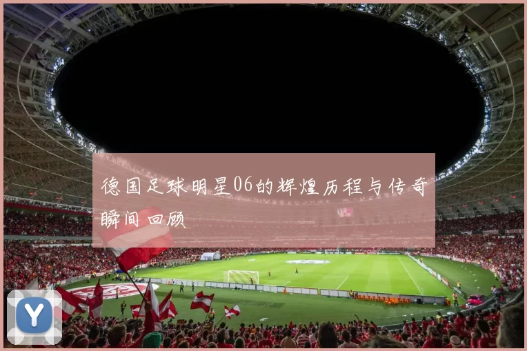 德国足球明星06的辉煌历程与传奇瞬间回顾