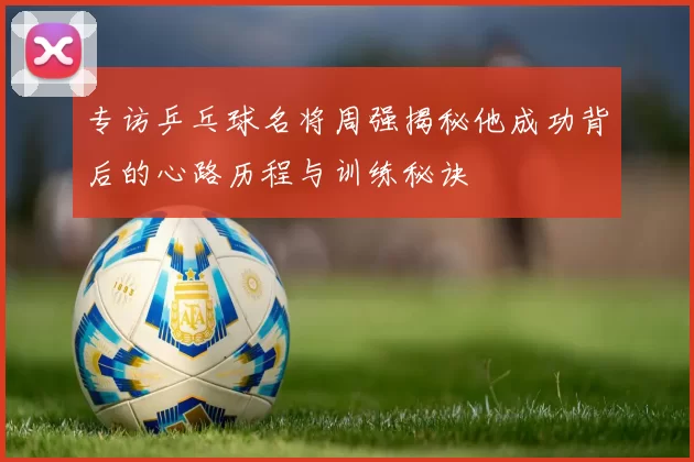 专访乒乓球名将周强揭秘他成功背后的心路历程与训练秘诀