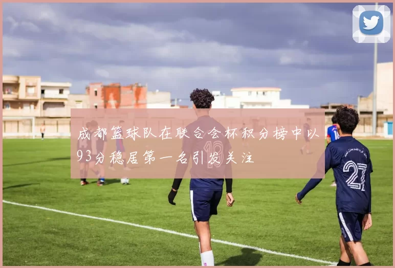 成都篮球队在联合会杯积分榜中以93分稳居第一名引发关注