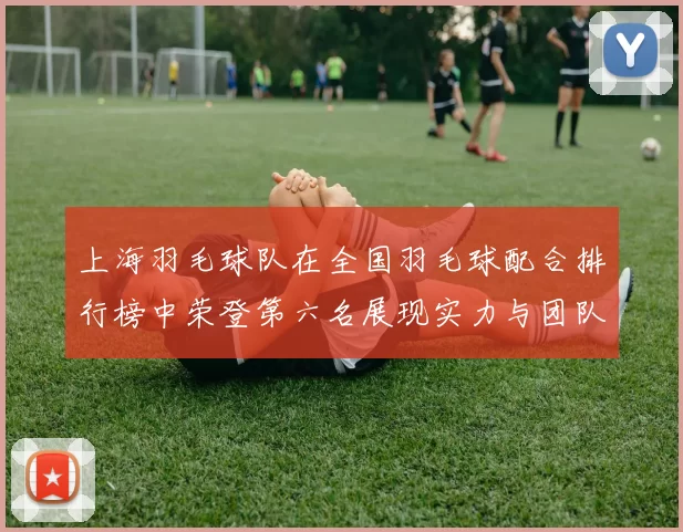 上海羽毛球队在全国羽毛球配合排行榜中荣登第六名展现实力与团队默契