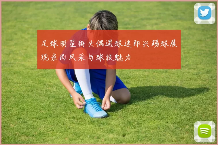 足球明星街头偶遇球迷即兴踢球展现亲民风采与球技魅力