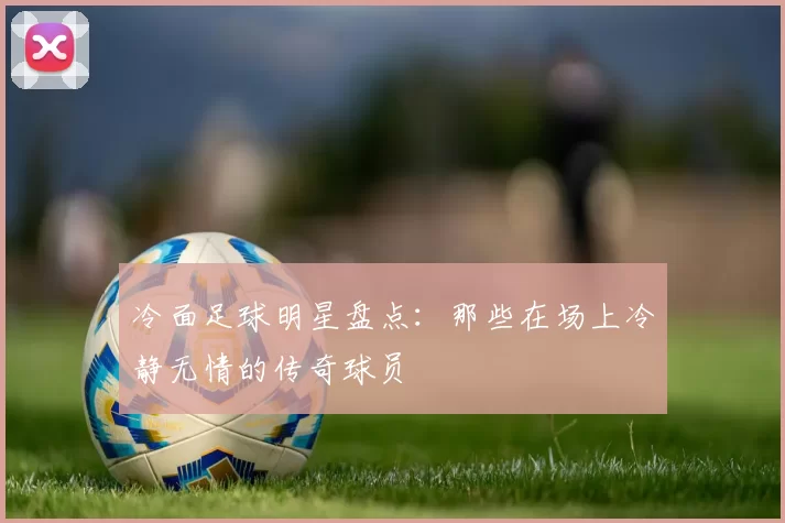 冷面足球明星盘点：那些在场上冷静无情的传奇球员