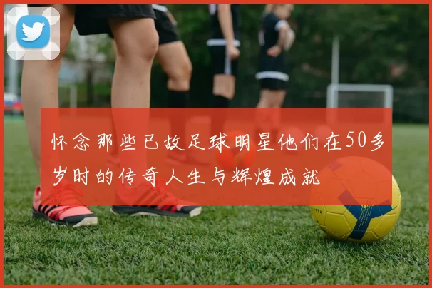怀念那些已故足球明星他们在50多岁时的传奇人生与辉煌成就