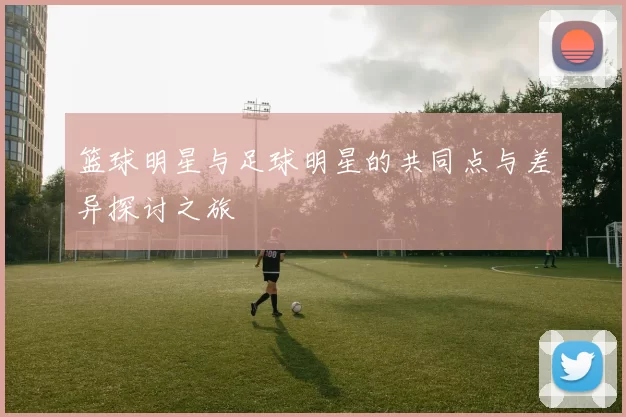 篮球明星与足球明星的共同点与差异探讨之旅