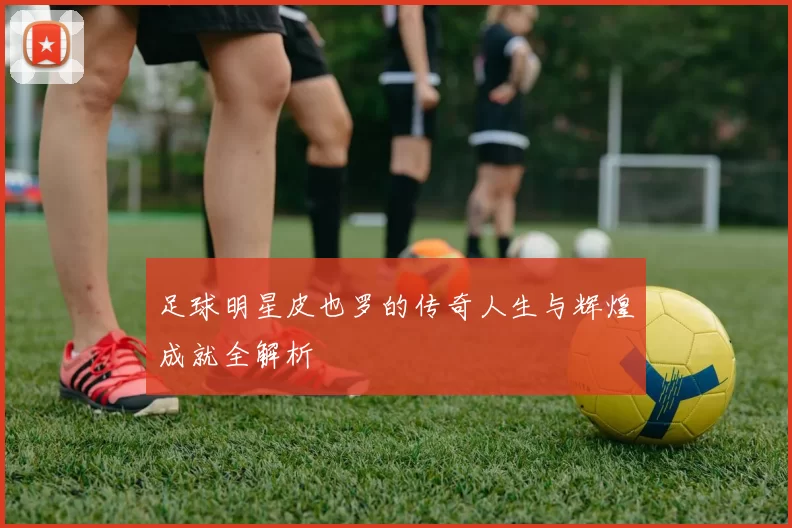 足球明星皮也罗的传奇人生与辉煌成就全解析