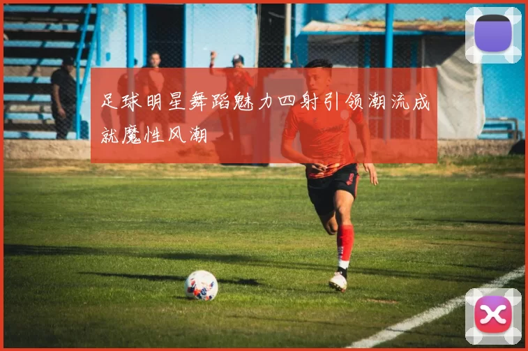 足球明星舞蹈魅力四射引领潮流成就魔性风潮